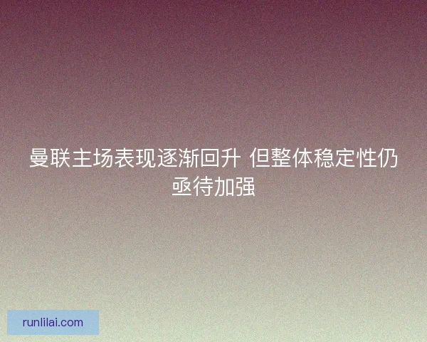 曼联主场表现逐渐回升 但整体稳定性仍亟待加强