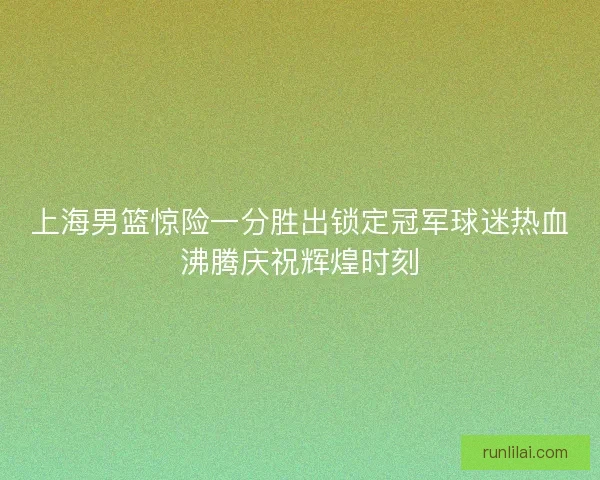 上海男篮惊险一分胜出锁定冠军球迷热血沸腾庆祝辉煌时刻